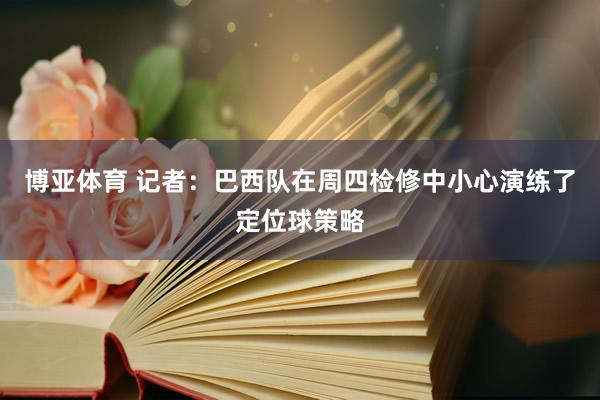 博亚体育 记者:巴西队在周四检修中小心演练了定位球策略