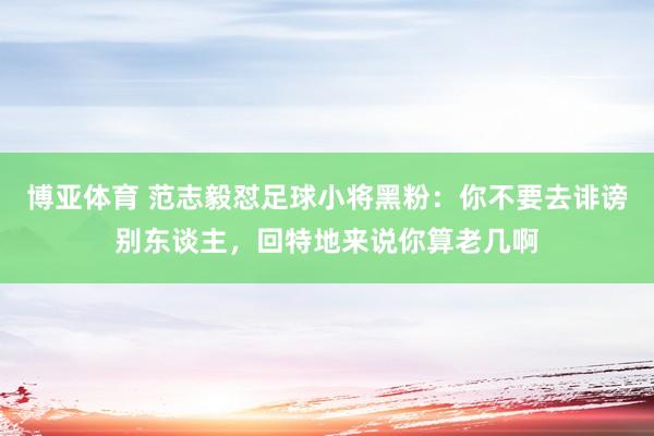 博亚体育 范志毅怼足球小将黑粉:你不要去诽谤别东谈主,回特地来说你算老几啊