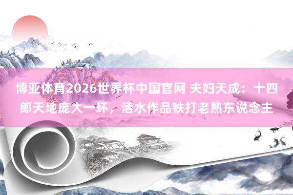 博亚体育2026世界杯中国官网 夫妇天成:十四郎天地庞大一环,活水作品铁打老熟东说念主