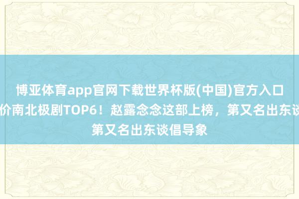 博亚体育app官网下载世界杯版(中国)官方入口 网评评价南北极剧TOP6！赵露念念这部上榜，第又名出东谈倡导象