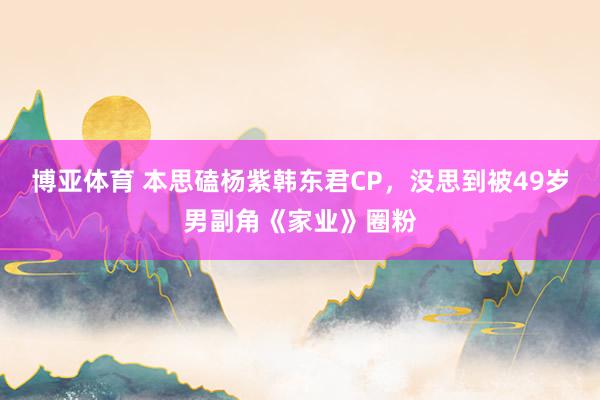 博亚体育 本思磕杨紫韩东君CP，没思到被49岁男副角《家业》圈粉