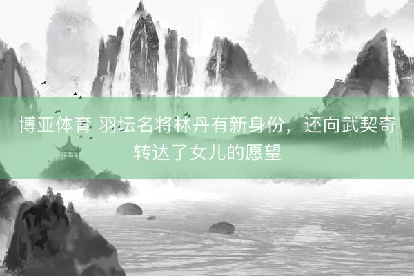 博亚体育 羽坛名将林丹有新身份,还向武契奇转达了女儿的愿望