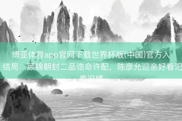 博亚体育app官网下载世界杯版(中国)官方入口 结局:顾锦朝封二品诰命许配,陈彦允迎亲好看汜博