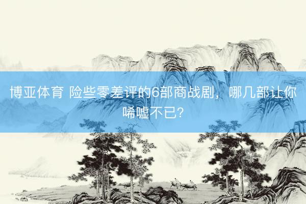 博亚体育 险些零差评的6部商战剧，哪几部让你唏嘘不已？