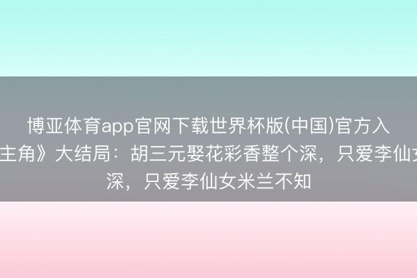 博亚体育app官网下载世界杯版(中国)官方入口 48集《主角》大结局:胡三元娶花彩香整个深,只爱李仙女米兰不知