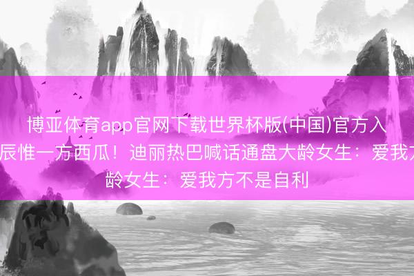 博亚体育app官网下载世界杯版(中国)官方入口 34岁寿辰惟一方西瓜！迪丽热巴喊话通盘大龄女生：爱我方不是自利