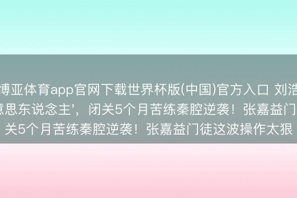 博亚体育app官网下载世界杯版(中国)官方入口 刘浩存被骂'木头好意思东说念主',闭关5个月苦练秦腔逆袭!张嘉益门徒这波操作太狠