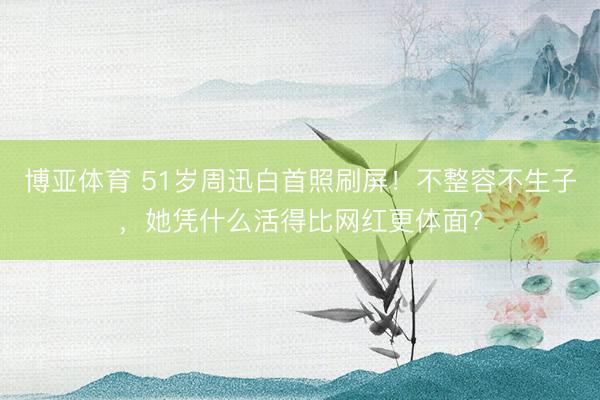 博亚体育 51岁周迅白首照刷屏!不整容不生子,她凭什么活得比网红更体面?