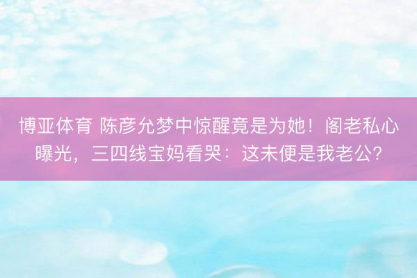 博亚体育 陈彦允梦中惊醒竟是为她!阁老私心曝光,三四线宝妈看哭:这未便是我老公?