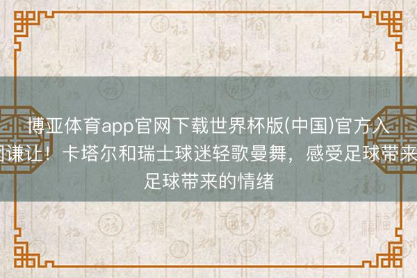 博亚体育app官网下载世界杯版(中国)官方入口 一团谦让!卡塔尔和瑞士球迷轻歌曼舞,感受足球带来的情绪