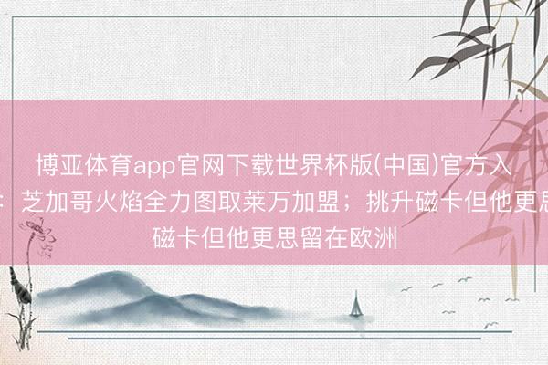 博亚体育app官网下载世界杯版(中国)官方入口 罗马诺:芝加哥火焰全力图取莱万加盟;挑升磁卡但他更思留在欧洲