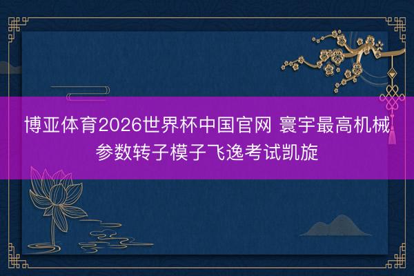 博亚体育2026世界杯中国官网 寰宇最高机械参数转子模子飞逸考试凯旋