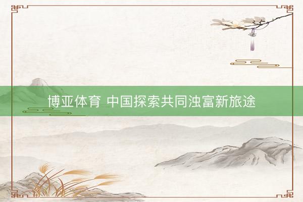 博亚体育 中国探索共同浊富新旅途