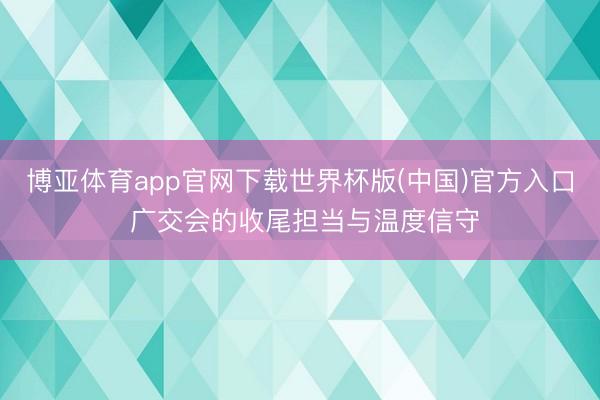 博亚体育app官网下载世界杯版(中国)官方入口 广交会的收尾担当与温度信守