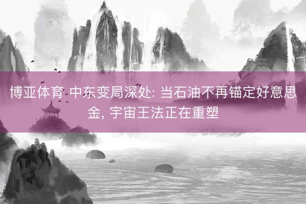 博亚体育 中东变局深处: 当石油不再锚定好意思金， 宇宙王法正在重塑