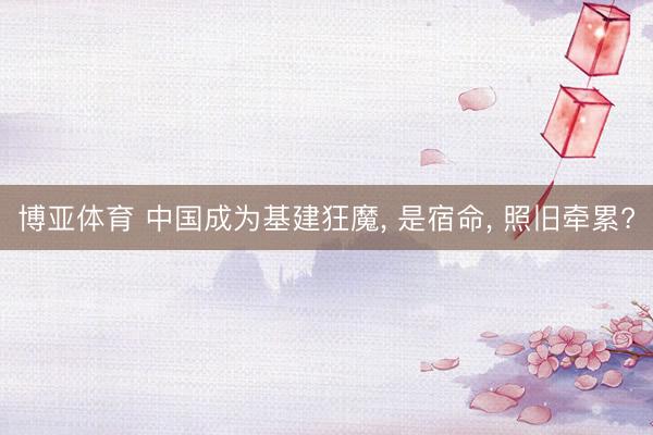 博亚体育 中国成为基建狂魔， 是宿命， 照旧牵累?