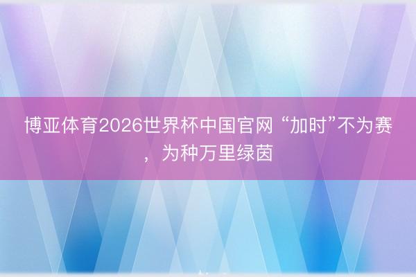 博亚体育2026世界杯中国官网 “加时”不为赛,为种万里绿茵