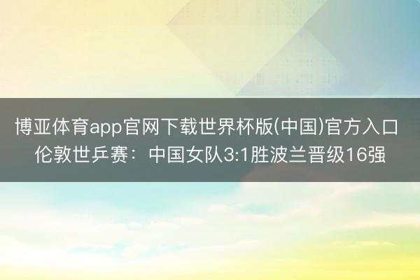 博亚体育app官网下载世界杯版(中国)官方入口 伦敦世乒赛:中国女队3:1胜波兰晋级16强
