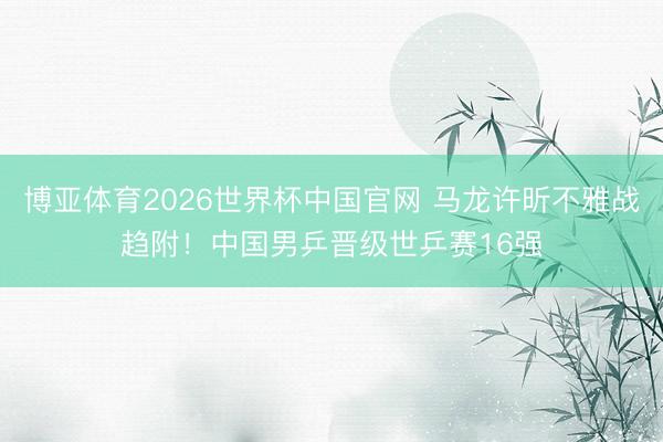 博亚体育2026世界杯中国官网 马龙许昕不雅战趋附!中国男乒晋级世乒赛16强