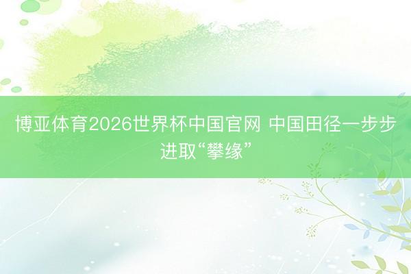 博亚体育2026世界杯中国官网 中国田径一步步进取“攀缘”