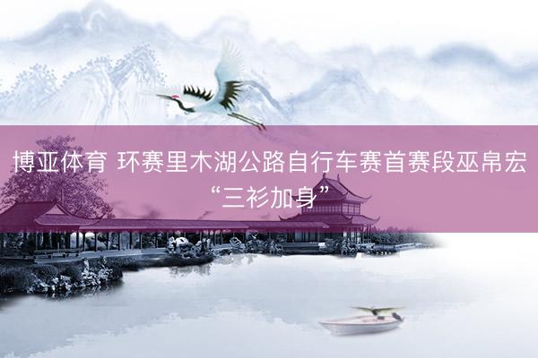 博亚体育 环赛里木湖公路自行车赛首赛段巫帛宏“三衫加身”
