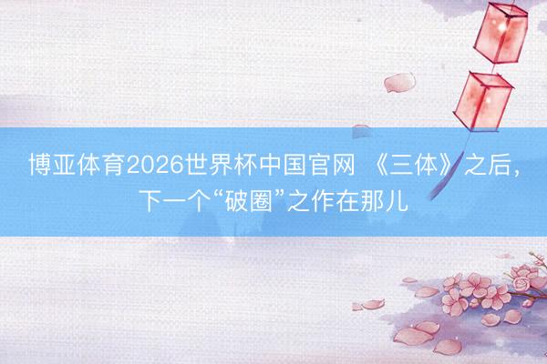 博亚体育2026世界杯中国官网 《三体》之后，下一个“破圈”之作在那儿