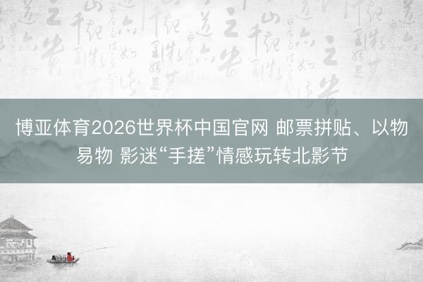 博亚体育2026世界杯中国官网 邮票拼贴、以物易物 影迷“手搓”情感玩转北影节