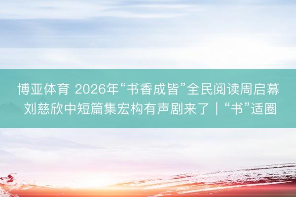 博亚体育 2026年“书香成皆”全民阅读周启幕 刘慈欣中短篇集宏构有声剧来了|“书”适圈