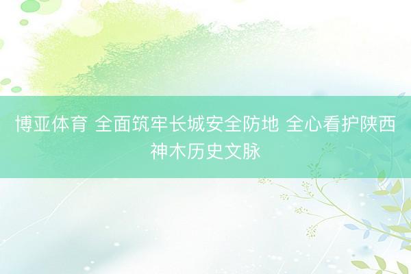 博亚体育 全面筑牢长城安全防地 全心看护陕西神木历史文脉