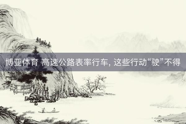 博亚体育 高速公路表率行车， 这些行动“驶”不得
