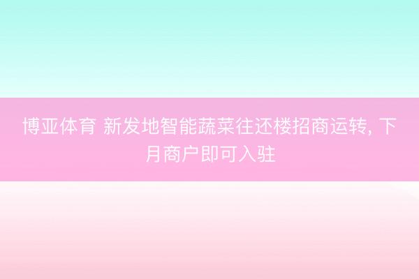 博亚体育 新发地智能蔬菜往还楼招商运转, 下月商户即可入驻