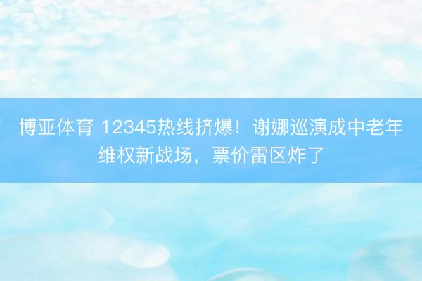 博亚体育 12345热线挤爆!谢娜巡演成中老年维权新战场,票价雷区炸了
