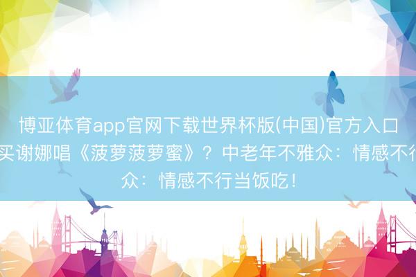 博亚体育app官网下载世界杯版(中国)官方入口 1180元买谢娜唱《菠萝菠萝蜜》?中老年不雅众:情感不行当饭吃!