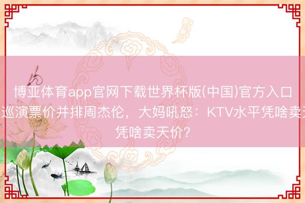 博亚体育app官网下载世界杯版(中国)官方入口 谢娜巡演票价并排周杰伦,大妈吼怒:KTV水平凭啥卖天价?