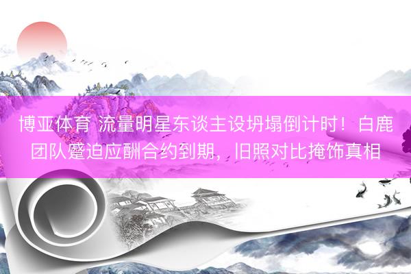 博亚体育 流量明星东谈主设坍塌倒计时!白鹿团队蹙迫应酬合约到期,旧照对比掩饰真相