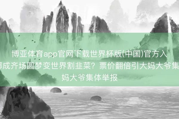 博亚体育app官网下载世界杯版(中国)官方入口 谢娜成齐场圆梦变世界割韭菜?票价翻倍引大妈大爷集体举报