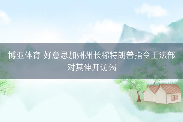 博亚体育 好意思加州州长称特朗普指令王法部对其伸开访谒
