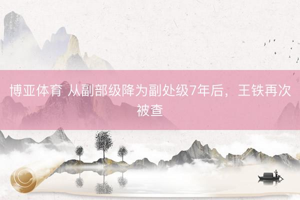 博亚体育 从副部级降为副处级7年后,王铁再次被查