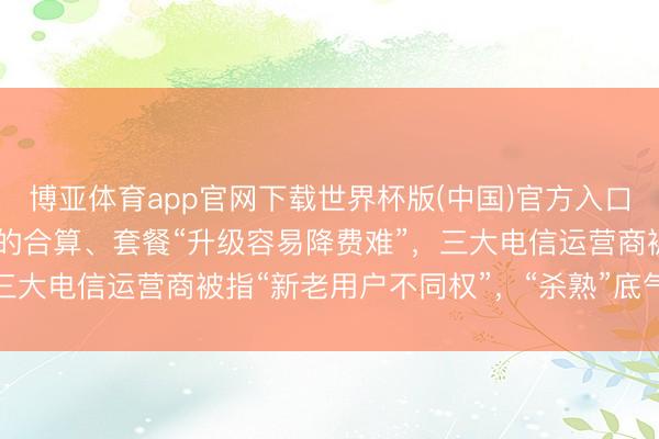 博亚体育app官网下载世界杯版(中国)官方入口 159元套餐不如39元的合算、套餐“升级容易降费难”，三大电信运营商被指“新老用户不同权”，“杀熟”底气从何而来？