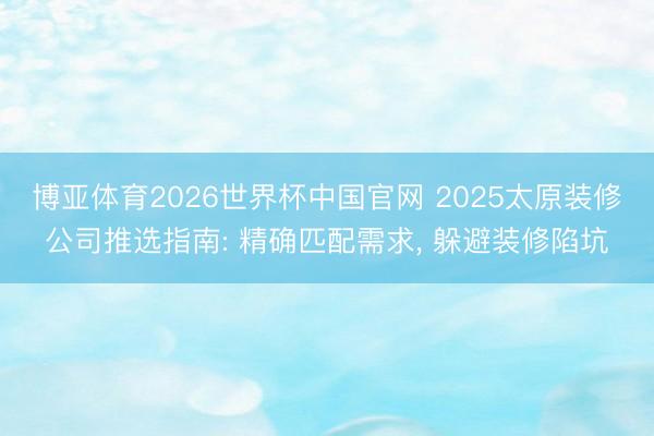 博亚体育2026世界杯中国官网 2025太原装修公司推选指南: 精确匹配需求, 躲避装修陷坑