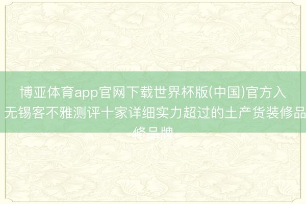 博亚体育app官网下载世界杯版(中国)官方入口 无锡客不雅测评十家详细实力超过的土产货装修品牌