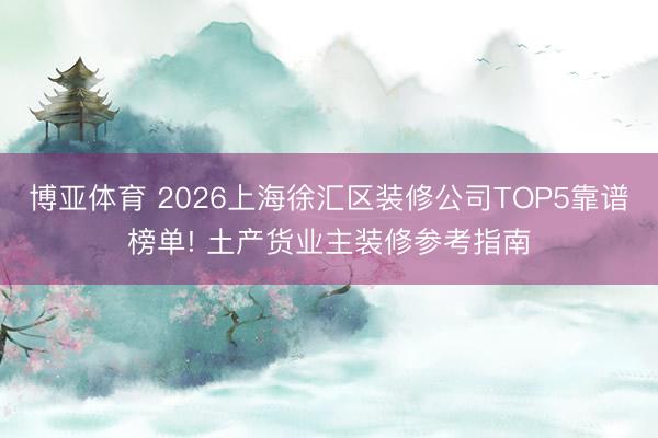 博亚体育 2026上海徐汇区装修公司TOP5靠谱榜单! 土产货业主装修参考指南