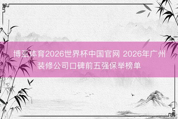 博亚体育2026世界杯中国官网 2026年广州装修公司口碑前五强保举榜单
