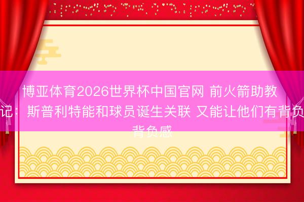博亚体育2026世界杯中国官网 前火箭助教 火记:斯普利特能和球员诞生关联 又能让他们有背负感