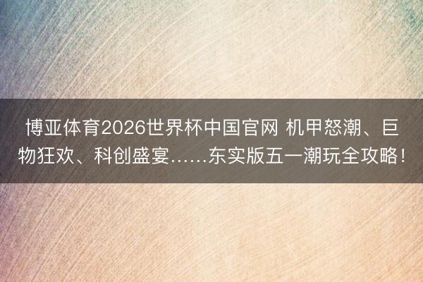 博亚体育2026世界杯中国官网 机甲怒潮、巨物狂欢、科创盛宴……东实版五一潮玩全攻略!