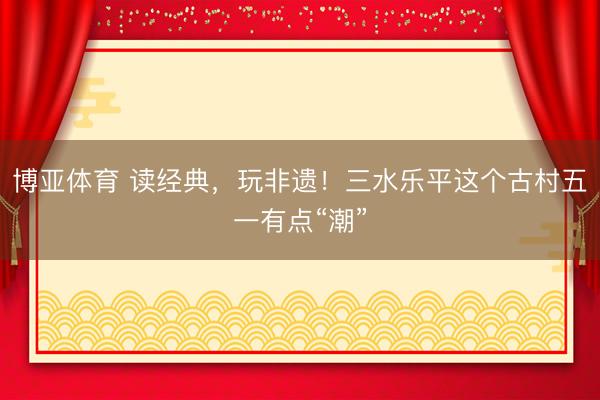 博亚体育 读经典,玩非遗!三水乐平这个古村五一有点“潮”