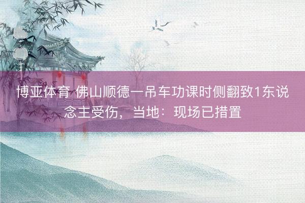 博亚体育 佛山顺德一吊车功课时侧翻致1东说念主受伤,当地:现场已措置