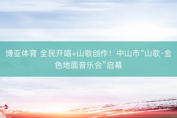 博亚体育 全民开唱+山歌创作!中山市“山歌·金色地面音乐会”启幕