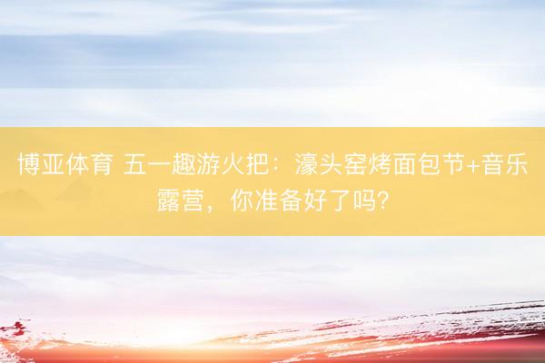 博亚体育 五一趣游火把:濠头窑烤面包节+音乐露营,你准备好了吗?
