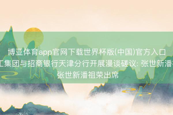 博亚体育app官网下载世界杯版(中国)官方入口 渤海轻工集团与招商银行天津分行开展漫谈磋议: 张世新潘祖荣出席